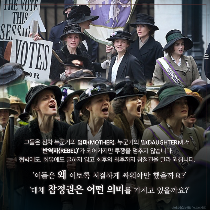 그들은 점차 누군가의 엄마(MOTHER), 누군가의 딸(DAUGHTER)에서 ‘반역자(REBEL)’가 되어가지만 투쟁을 멈추지 않습니다. 협박에도, 회유에도 굴하지 않고 최후의 최후까지 참정권을 달라 외칩니다. ‘이들은 왜 이토록 처절하게 싸워야만 했을까요?’ ‘대체 참정권은 어떤 의미를 가지고 있을까요?’
