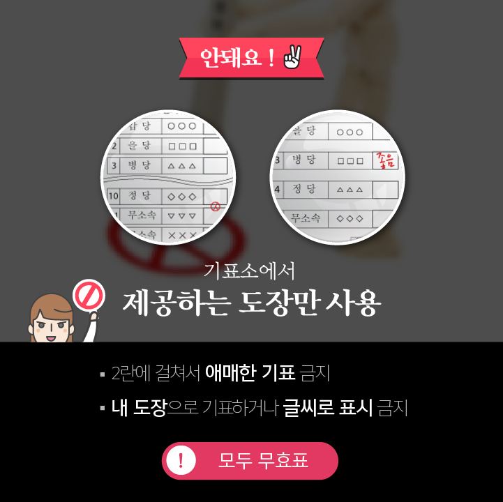 안돼요! - 2 기표소에서 제공하는 도장만 사용 2란에 걸쳐서 애매한 기표 금지 내 도장으로 기표하거나 글씨로 표시 금지 모두 무효표