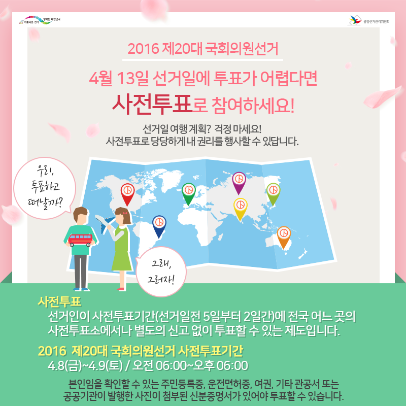 (2016 제20대 국회의원선거) 4월 13일 선거일에 투표가 어렵다면 사전투표로 참여하세요! 선거일 여행계획? 걱정마세요! 사전투표로 당당하게 내 권리를 행사할 수 있답니다. (우리 투표하고 떠날까? 그래, 그러자!) / 사전투표 : 선거인이 사전투표기간(선거일 전 5일부터 2일간)에 전국 어느 곳의 사전투표소에서나 별도의 신고 없이 투표할 수 있는 제도입니다. / 2016 제20대 국회의원선거 사전투표기간 : 4. 8.(금)~4. 9.(토), 오전 06:00~오후 06:00  / 본인임을 확인할 수 있는 주민등록증, 운전면허증, 여권 기타 관공서 또는 공공기관이 발행한 사진이 부착된 신분증명서가 있어야 투표할 수 있습니다. 
