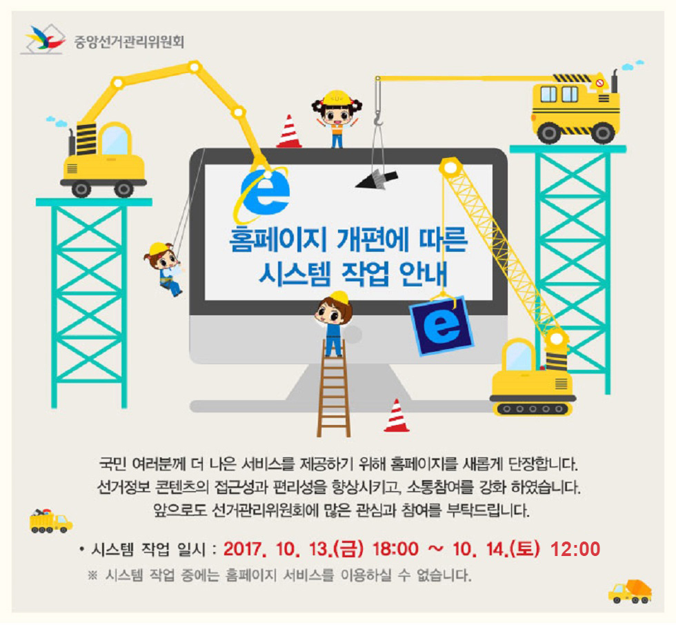 중앙선거관리위원회 홈페이지 개편에 따른 시스템 작업 안내 - 국민 여러분께 더 나은 서비스를 제공하기 위해 홈페이지를 새롭게 단장합니다. 선거정보 콘텐츠의 접근성과 편리성을 향상시키고, 소통참여를 강화 하였습니다. 앞으로도 선거관리위원회에 많은 관심과 참여를 부탁드립니다. 시스템 작업 일시: 2017년 10월 13일(금) 18시 부터 10월 14일(토) 12시 까지 ※시스템 작업 중에는 홈페이지 서비스를 이용하실 수 없습니다.