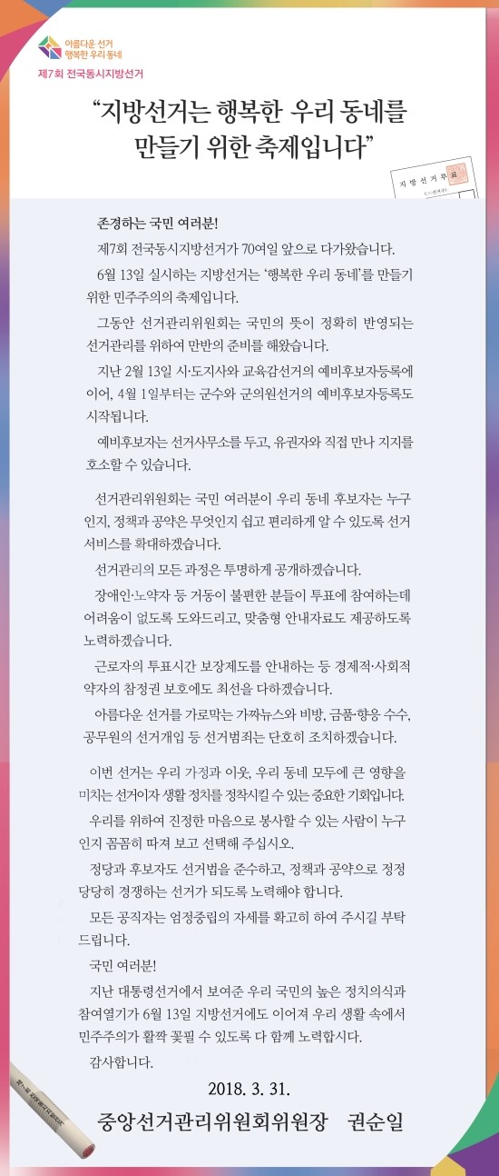 아름다운 선거 실현을 위해 국민께 드리는 말씀

  존경하는 국민 여러분!
  제7회 전국동시지방선거가 70여일 앞으로 다가왔습니다.
  6월 13일 실시하는 지방선거는 ‘행복한 우리 동네’를 만들기 위한 민주주의의 축제입니다.
  그동안 선거관리위원회는 국민의 뜻이 정확히 반영되는 선거관리를 위하여 만반의 준비를 해왔습니다.
  지난 2월 13일 시？도지사와 교육감선거의 예비후보자등록에 이어, 이제 내일이면 군수와 군의원선거의 예비후보자등록도 시작됩니다.
  예비후보자는 선거사무소를 두고, 유권자와 직접 만나 지지를 호소할 수 있습니다.
  선거관리위원회는 국민 여러분이 우리 동네 후보자는 누구인지, 정책과 공약은 무엇인지 쉽고 편리하게 알 수 있도록 선거서비스를 확대하겠습니다.
  선거관리의 모든 과정은 투명하게 공개하겠습니다.
  장애인？노약자 등 거동이 불편한 분들이 투표에 참여하는데 어려움이 없도록 도와드리고, 맞춤형 안내 자료도 제공하도록 노력하겠습니다.
  근로자의 투표시간 보장 제도를 안내하는 등 경제적？사회적 약자의 참정권 보호에도 최선을 다하겠습니다.
  아름다운 선거를 가로막는 가짜뉴스와 비방, 금품？향응 수수, 공무원의 선거개입 등 선거범죄는 단호히 조치하겠습니다.
  이번 선거는 우리 가정과 이웃, 우리 동네 모두에 큰 영향을 미치는 선거이자 생활 정치를 정착시킬 수 있는 중요한 기회입니다.
  우리를 위하여 진정한 마음으로 봉사할 수 있는 사람이 누구인지 꼼꼼히 따져 보고 선택해 주십시오.
  정당과 후보자도 선거법을 준수하고, 정책과 공약으로 정정당당히 경쟁하는 선거가 되도록 노력해야 합니다.
  모든 공직자는 엄정중립의 자세를 확고히 하여 주시길 부탁드립니다.

  국민 여러분!
  지난 대통령선거에서 보여준 우리 국민의 높은 정치의식과 참여열기가 6월 13일 지방선거에도 이어져 우리 생활 속에서 민주주의가 활짝 꽃필 수 있도록 다 함께 노력합시다.
  감사합니다. 

2018.   3.   31.
중앙선거관리위원회 
위원장 권순일
