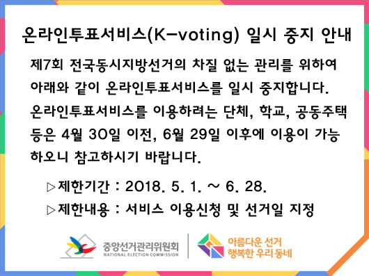 온라인투표서비스(K-voting) 일시 중지 안내 - 제7회 전국동시지방선거의 차질 없는 관리를 위하여 아래와 같이 온라인투표서비스를 일시 중지합니다. 온라인투표서비스를 이용하려는 단체, 학교, 공동주택 등은 4월 30일 이전, 6월 29일 이후에 이용이 가능하오니 참고하시기 바랍니다. 제한기간: 2018년 5월 1일 부터 6월 28일까지 / 제한내용: 서비스 이용신청 및 선거일 지정 / 중앙선거관리위원회 / 아름다운선거 행복한 우리동네