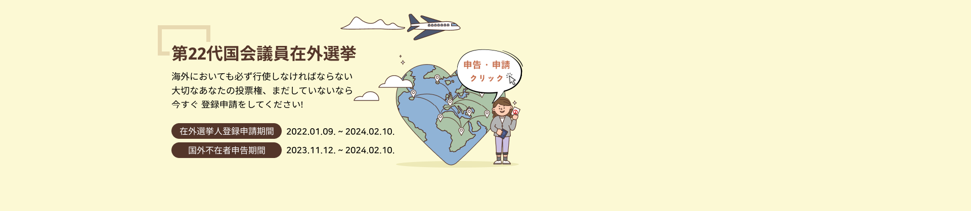 第22代国会議員在外選挙
海外においても必ず行使しなければならない
大切なあなたの投票権、まだしていないなら
今すぐ 登録申請をしてください!

在外選挙人登録申請期間2022.01.09. ~ 2024.02.10.
国外不在者申告期間2023.11.12. ~ 2024.02.10.