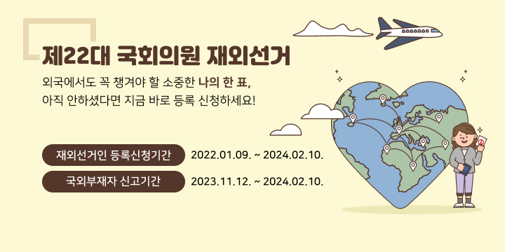 제22대 국회의원 재외선거
외국에서도 꼭 챙겨야 할 소중한 나의 한 표, 
아직 안하셨다면 지금 바로 등록 신청하세요!
재외선거인 등록신청기간 2022.01.09. ~ 2024.02.10.
국외부재자 신고기간
2023.11.12. ~ 2024.02.10.
