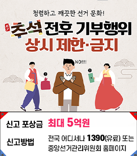 청렴하고 깨끗한 선거 문화! 추석 전후 기부행위 상시 제한·금지
신고포상금 최고 5억원
신고방법 전국어디서나 국번없이 1390 또는 중앙선거관리위원회 홈페이지